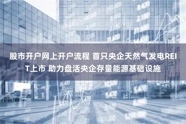 股市开户网上开户流程 首只央企天然气发电REIT上市 助力盘活央企存量能源基础设施