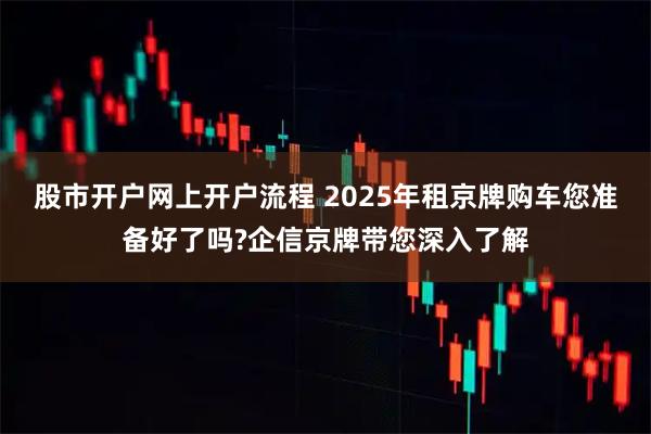 股市开户网上开户流程 2025年租京牌购车您准备好了吗?企信京牌带您深入了解