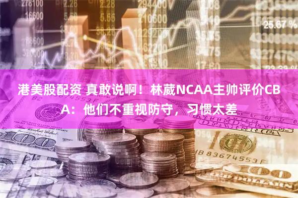 港美股配资 真敢说啊！林葳NCAA主帅评价CBA：他们不重视防守，习惯太差