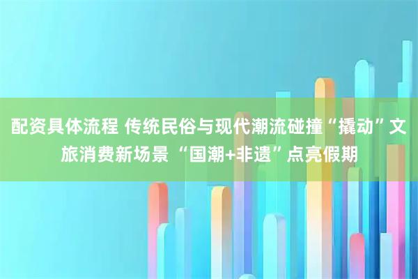 配资具体流程 传统民俗与现代潮流碰撞“撬动”文旅消费新场景 “国潮+非遗”点亮假期