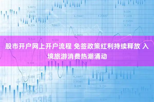 股市开户网上开户流程 免签政策红利持续释放 入境旅游消费热潮涌动