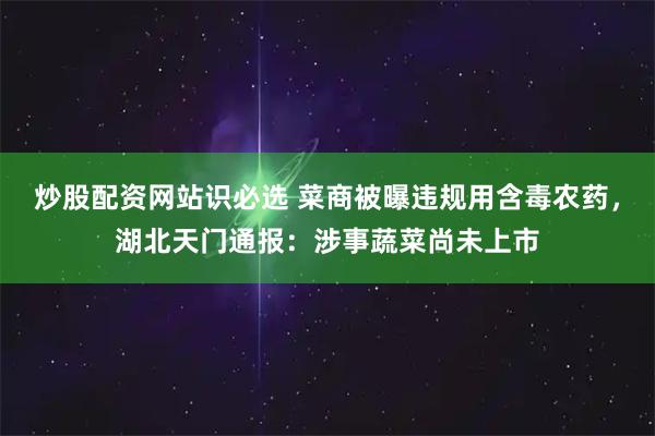 炒股配资网站识必选 菜商被曝违规用含毒农药，湖北天门通报：涉事蔬菜尚未上市