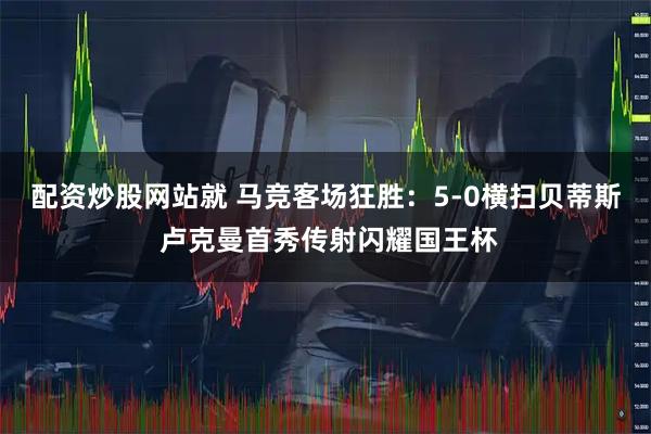 配资炒股网站就 马竞客场狂胜：5-0横扫贝蒂斯 卢克曼首秀传射闪耀国王杯