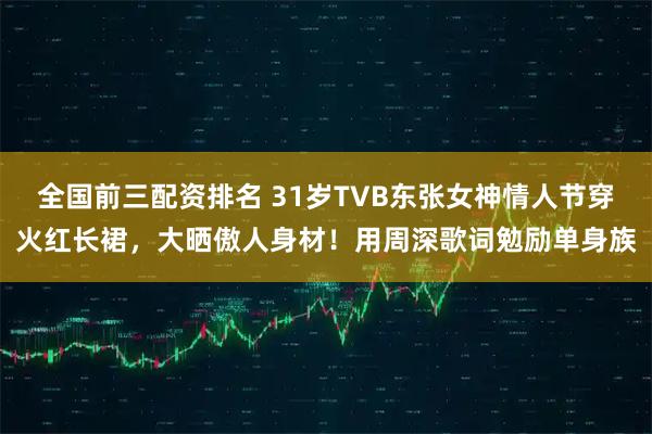 全国前三配资排名 31岁TVB东张女神情人节穿火红长裙，大晒傲人身材！用周深歌词勉励单身族