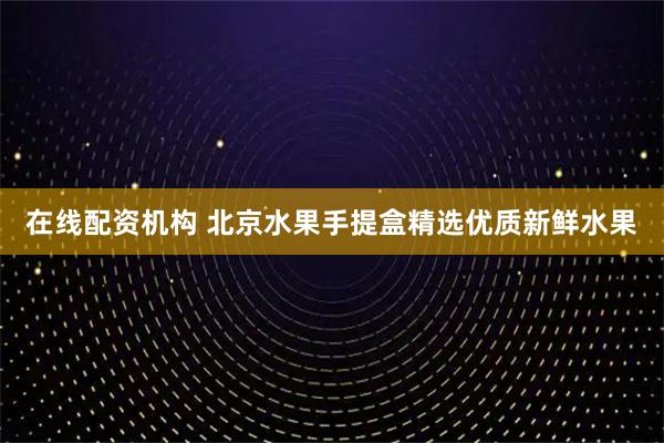 在线配资机构 北京水果手提盒精选优质新鲜水果