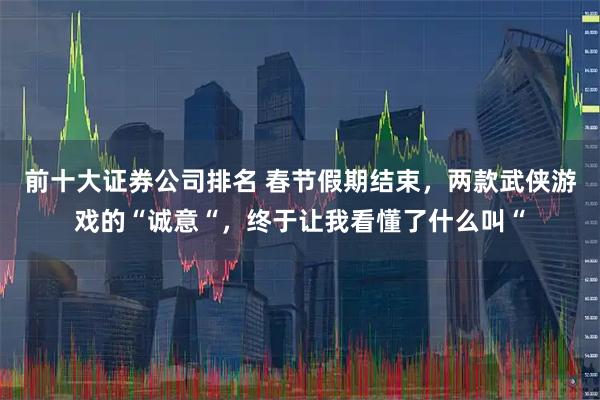前十大证券公司排名 春节假期结束，两款武侠游戏的“诚意“，终于让我看懂了什么叫“
