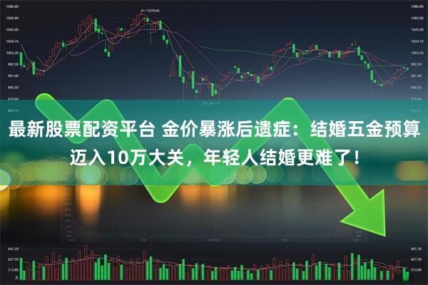 最新股票配资平台 金价暴涨后遗症：结婚五金预算迈入10万大关，年轻人结婚更难了！