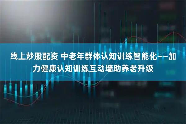 线上炒股配资 中老年群体认知训练智能化——加力健康认知训练互动墙助养老升级