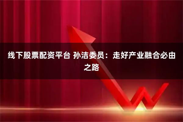 线下股票配资平台 孙洁委员：走好产业融合必由之路