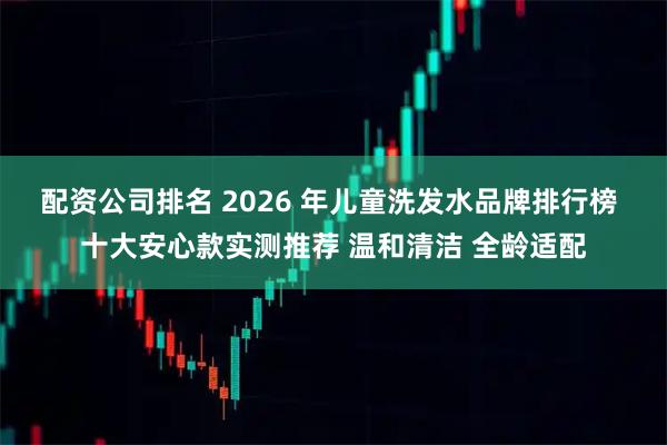 配资公司排名 2026 年儿童洗发水品牌排行榜 十大安心款实测推荐 温和清洁 全龄适配