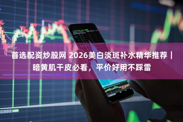 首选配资炒股网 2026美白淡斑补水精华推荐｜暗黄肌干皮必看，平价好用不踩雷