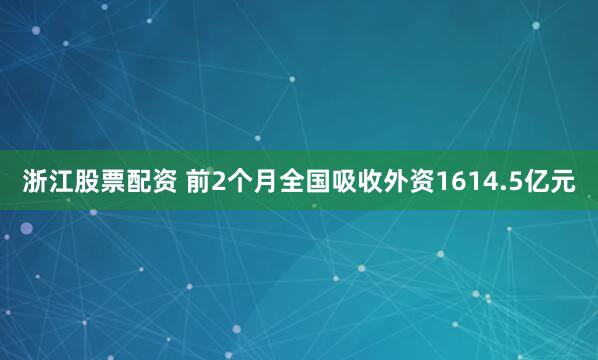 浙江股票配资 前2个月全国吸收外资1614.5亿元
