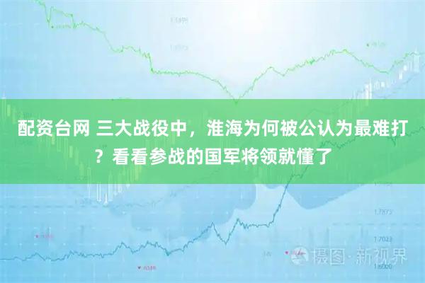 配资台网 三大战役中，淮海为何被公认为最难打？看看参战的国军将领就懂了